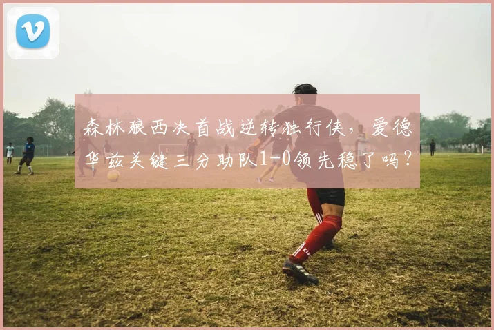 森林狼西决首战逆转独行侠，爱德华兹关键三分助队1-0领先稳了吗？
