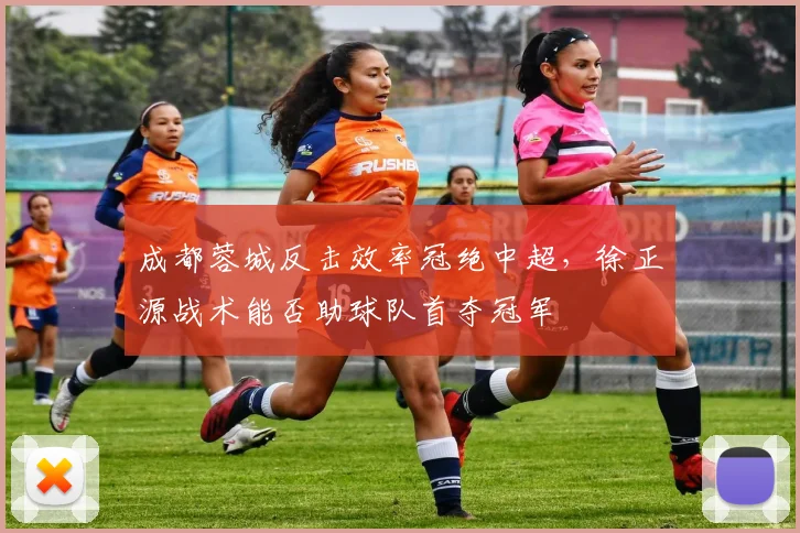 成都蓉城反击效率冠绝中超，徐正源战术能否助球队首夺冠军