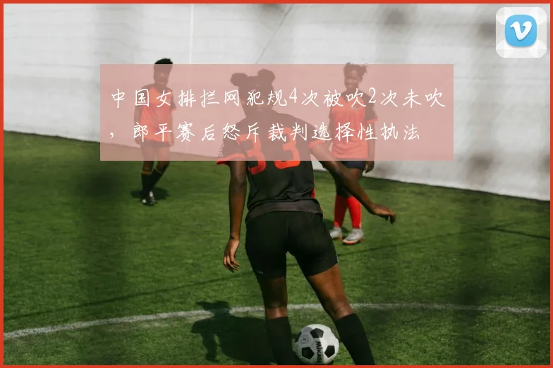 中国女排拦网犯规4次被吹2次未吹，郎平赛后怒斥裁判选择性执法