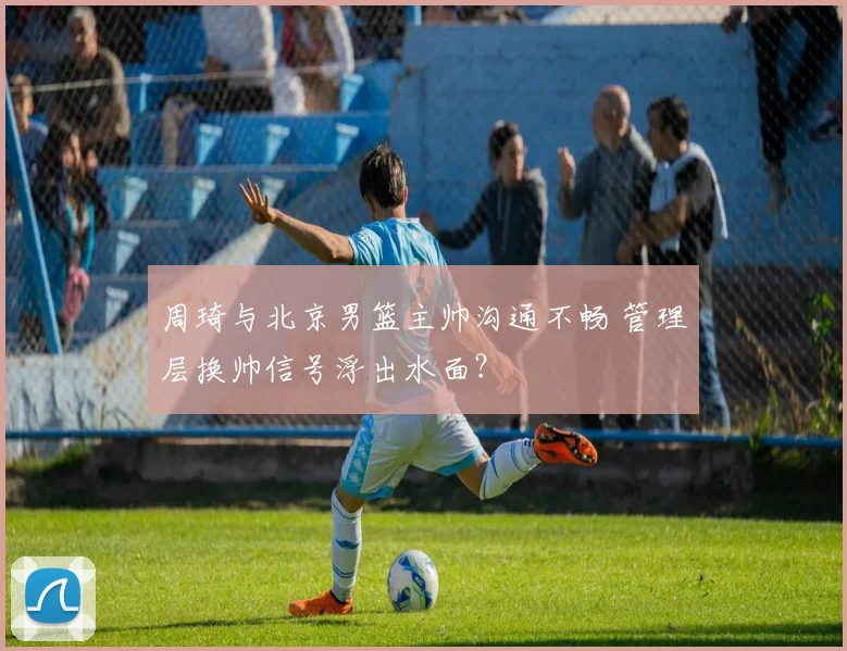周琦与北京男篮主帅沟通不畅 管理层换帅信号浮出水面？