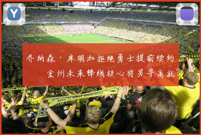 乔纳森·库明加拒绝勇士提前续约，金州未来锋线核心将另寻高就？