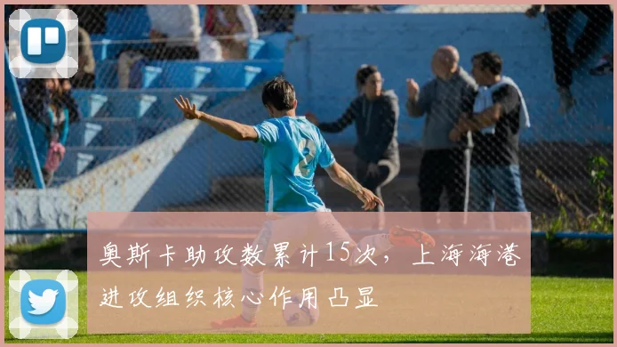 奥斯卡助攻数累计15次，上海海港进攻组织核心作用凸显