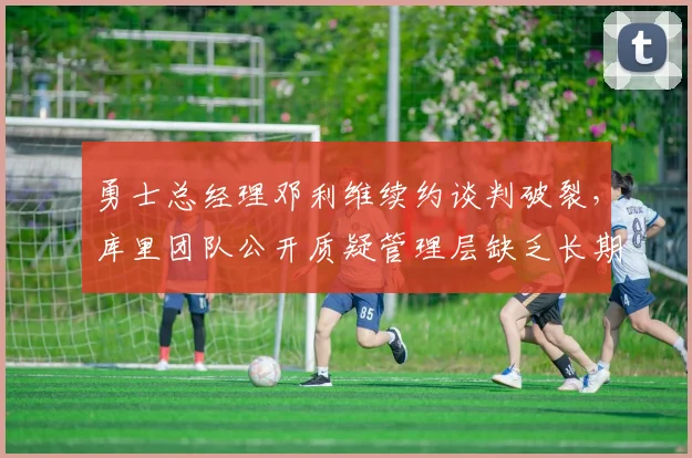 勇士总经理邓利维续约谈判破裂，库里团队公开质疑管理层缺乏长期规划引发内讧